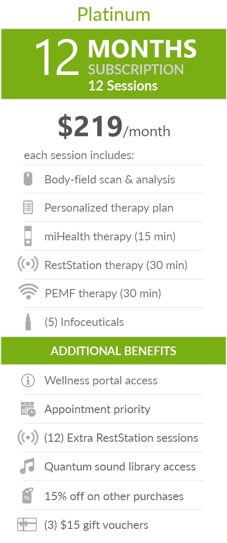 Juneva Health Total Wellness Plan - Platinum (Clinic) - a twelve (12) months subscription that provides members with twelve (12) individual bioenergetic therapy sessions in our clinic and access to other membership benefits. Each session includes a body-field scan & analysis, a personalized therapy plan, a miHealth therapy (15 min), a RestStation vibroacoustic therapy (30 min), a PEMF therapy (30 min), and five (5) bioenergetic remedies (NES Infoceuticals) for use at home.